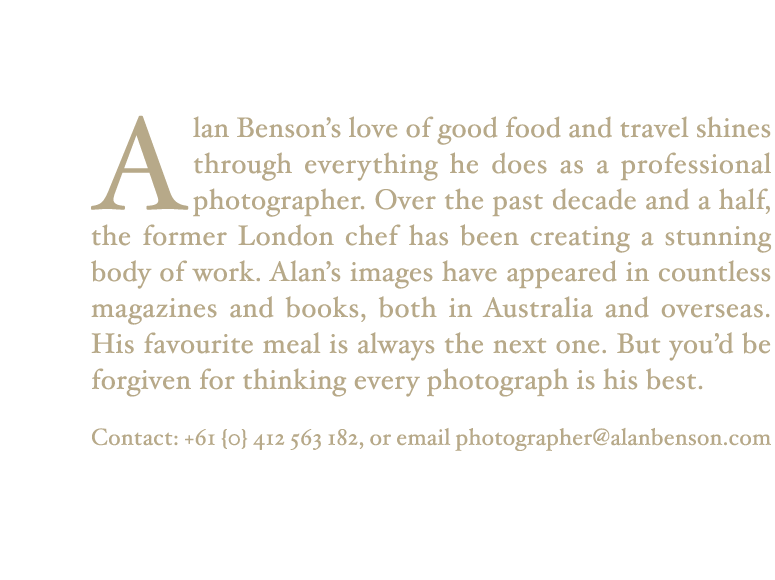 Alan Benson's love of good food and travel shines through everything he does as a professional photographer. Over the past decade and a half, the former London chef has been creating a stunning body of work. Alan's images have appeared in countless magazines and books, both in Australia and overseas. His favourite meal is always the next one. But you'd be forgiven for thinking every photograph is his best. Contact: +61 (0) 412 563 182, or email photographer@alanbenson.com
